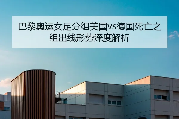 巴黎奥运女足分组美国vs德国死亡之组出线形势深度解析