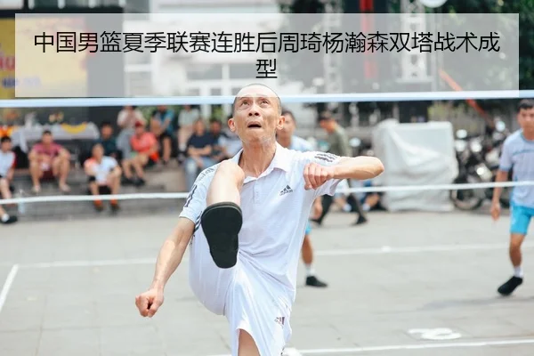 中国男篮夏季联赛连胜后周琦杨瀚森双塔战术成型